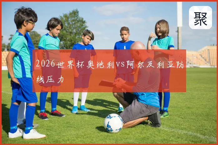 2026世界杯奥地利vs阿尔及利亚防线压力