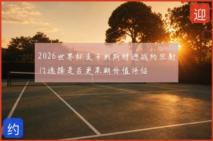 2026世界杯麦卡利斯特迎战约旦射门选择是否更果断价值评估
