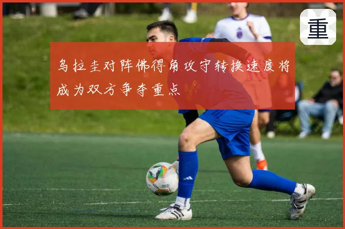 乌拉圭对阵佛得角攻守转换速度将成为双方争夺重点