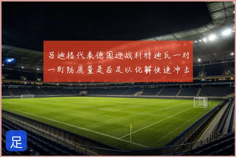 吕迪格代表德国迎战科特迪瓦一对一盯防质量是否足以化解快速冲击
